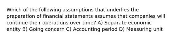 Which of the following assumptions that underlies the preparation of financial statements assumes that companies will continue their operations over time? A) Separate economic entity B) Going concern C) Accounting period D) Measuring unit