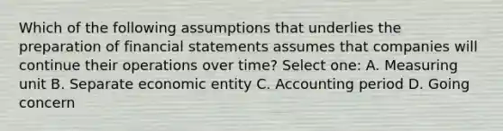 Which of the following assumptions that underlies the preparation of financial statements assumes that companies will continue their operations over time? Select one: A. Measuring unit B. Separate economic entity C. Accounting period D. Going concern