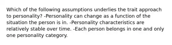 Which of the following assumptions underlies the trait approach to personality? -Personality can change as a function of the situation the person is in. -Personality characteristics are relatively stable over time. -Each person belongs in one and only one personality category.