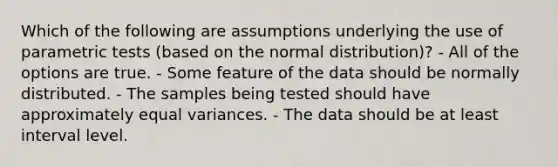 Which of the following are assumptions underlying the use of parametric tests (based on the normal distribution)? - All of the options are true. - Some feature of the data should be normally distributed. - The samples being tested should have approximately equal variances. - The data should be at least interval level.