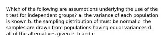 Which of the following are assumptions underlying the use of the t test for independent groups? a. the variance of each population is known b. the sampling distribution of must be normal c. the samples are drawn from populations having equal variances d. all of the alternatives given e. b and c