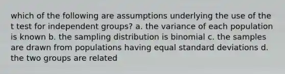 which of the following are assumptions underlying the use of the t test for independent groups? a. the variance of each population is known b. the sampling distribution is binomial c. the samples are drawn from populations having equal standard deviations d. the two groups are related