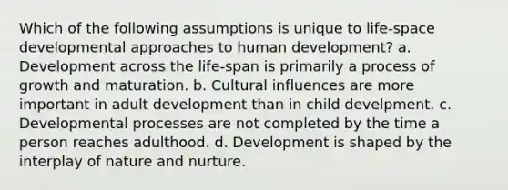 Which of the following assumptions is unique to life-space developmental approaches to human development? a. Development across the life-span is primarily a process of growth and maturation. b. Cultural influences are more important in adult development than in child develpment. c. Developmental processes are not completed by the time a person reaches adulthood. d. Development is shaped by the interplay of nature and nurture.