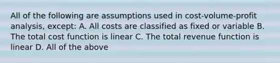 All of the following are assumptions used in cost-volume-profit analysis, except: A. All costs are classified as fixed or variable B. The total cost function is linear C. The total revenue function is linear D. All of the above