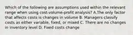 Which of the following are assumptions used within the relevant range when using​ cost-volume-profit analysis? A.The only factor that affects costs is changes in volume B. Managers classify costs as either​ variable, fixed, or mixed C. There are no changes in inventory level D. Fixed costs change