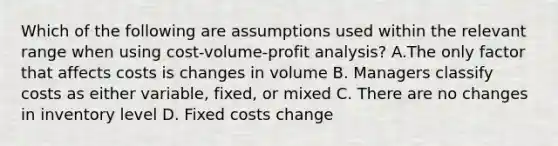 Which of the following are assumptions used within the relevant range when using​ cost-volume-profit analysis? A.The only factor that affects costs is changes in volume B. Managers classify costs as either​ variable, fixed, or mixed C. There are no changes in inventory level D. Fixed costs change