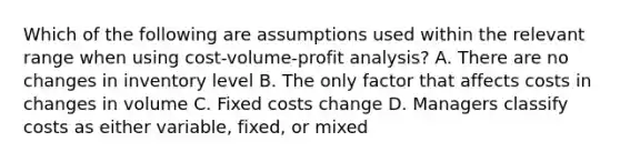 Which of the following are assumptions used within the relevant range when using cost-volume-profit analysis? A. There are no changes in inventory level B. The only factor that affects costs in changes in volume C. Fixed costs change D. Managers classify costs as either variable, fixed, or mixed