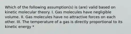 Which of the following assumption(s) is (are) valid based on kinetic molecular theory. I. Gas molecules have negligible volume. II. Gas molecules have no attractive forces on each other. III. The temperature of a gas is directly proportional to its kinetic energy *