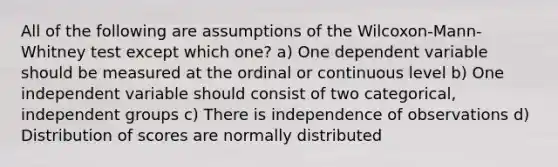 All of the following are assumptions of the Wilcoxon-Mann-Whitney test except which one? a) One dependent variable should be measured at the ordinal or continuous level b) One independent variable should consist of two categorical, independent groups c) There is independence of observations d) Distribution of scores are normally distributed