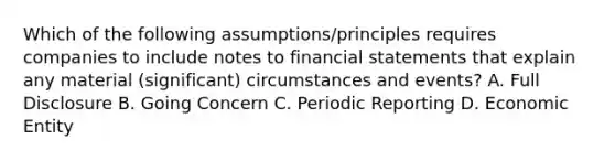 Which of the following assumptions/principles requires companies to include notes to financial statements that explain any material (significant) circumstances and events? A. Full Disclosure B. Going Concern C. Periodic Reporting D. Economic Entity