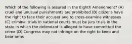 Which of the following is assured in the Eighth Amendment? (A) cruel and unusual punishments are prohibited (B) citizens have the right to face their accuser and to cross-examine witnesses (C) criminal trials in national courts must be jury trials in the state in which the defendant is alleged to have committed the crime (D) Congress may not infringe on the right to keep and bear arms