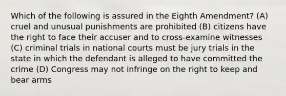 Which of the following is assured in the Eighth Amendment? (A) cruel and unusual punishments are prohibited (B) citizens have the right to face their accuser and to cross-examine witnesses (C) criminal trials in national courts must be jury trials in the state in which the defendant is alleged to have committed the crime (D) Congress may not infringe on the right to keep and bear arms