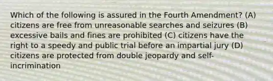 Which of the following is assured in the Fourth Amendment? (A) citizens are free from unreasonable searches and seizures (B) excessive bails and fines are prohibited (C) citizens have the right to a speedy and public trial before an impartial jury (D) citizens are protected from double jeopardy and self-incrimination