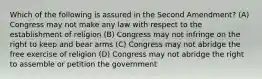 Which of the following is assured in the Second Amendment? (A) Congress may not make any law with respect to the establishment of religion (B) Congress may not infringe on the right to keep and bear arms (C) Congress may not abridge the free exercise of religion (D) Congress may not abridge the right to assemble or petition the government