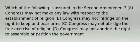 Which of the following is assured in the Second Amendment? (A) Congress may not make any law with respect to the establishment of religion (B) Congress may not infringe on the right to keep and bear arms (C) Congress may not abridge the free exercise of religion (D) Congress may not abridge the right to assemble or petition the government