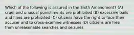 Which of the following is assured in the Sixth Amendment? (A) cruel and unusual punishments are prohibited (B) excessive bails and fines are prohibited (C) citizens have the right to face their accuser and to cross-examine witnesses (D) citizens are free from unreasonable searches and seizures