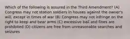 Which of the following is assured in the Third Amendment? (A) Congress may not station soldiers in houses against the owner's will, except in times of war (B) Congress may not infringe on the right to keep and bear arms (C) excessive bail and fines are prohibited (D) citizens are free from unreasonable searches and seizures