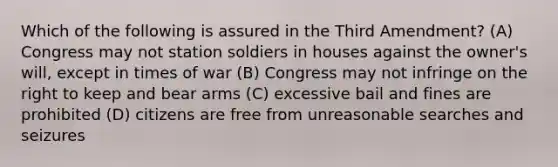 Which of the following is assured in the Third Amendment? (A) Congress may not station soldiers in houses against the owner's will, except in times of war (B) Congress may not infringe on the right to keep and bear arms (C) excessive bail and fines are prohibited (D) citizens are free from unreasonable searches and seizures