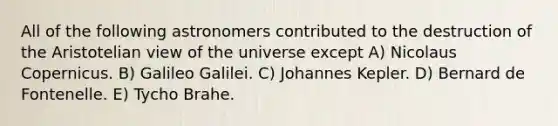 All of the following astronomers contributed to the destruction of the Aristotelian view of the universe except A) Nicolaus Copernicus. B) Galileo Galilei. C) Johannes Kepler. D) Bernard de Fontenelle. E) Tycho Brahe.