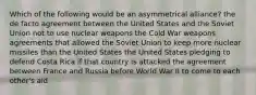 Which of the following would be an asymmetrical alliance? the de facto agreement between the United States and the Soviet Union not to use nuclear weapons the Cold War weapons agreements that allowed the Soviet Union to keep more nuclear missiles than the United States the United States pledging to defend Costa Rica if that country is attacked the agreement between France and Russia before World War II to come to each other's aid