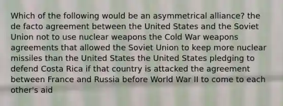 Which of the following would be an asymmetrical alliance? the de facto agreement between the United States and the Soviet Union not to use nuclear weapons the Cold War weapons agreements that allowed the Soviet Union to keep more nuclear missiles than the United States the United States pledging to defend Costa Rica if that country is attacked the agreement between France and Russia before World War II to come to each other's aid