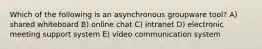 Which of the following is an asynchronous groupware tool? A) shared whiteboard B) online chat C) intranet D) electronic meeting support system E) video communication system