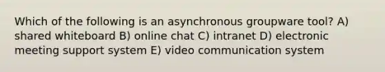 Which of the following is an asynchronous groupware tool? A) shared whiteboard B) online chat C) intranet D) electronic meeting support system E) video communication system