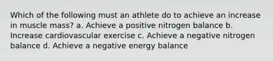 Which of the following must an athlete do to achieve an increase in muscle mass? a. Achieve a positive nitrogen balance b. Increase cardiovascular exercise c. Achieve a negative nitrogen balance d. Achieve a negative energy balance