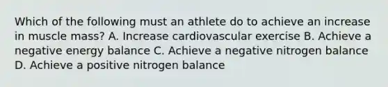 Which of the following must an athlete do to achieve an increase in muscle mass? A. Increase cardiovascular exercise B. Achieve a negative energy balance C. Achieve a negative nitrogen balance D. Achieve a positive nitrogen balance