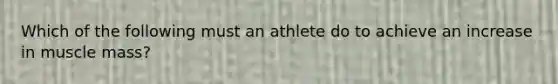 Which of the following must an athlete do to achieve an increase in muscle mass?