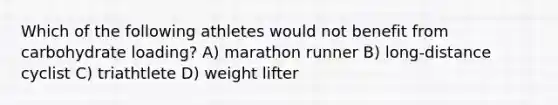 Which of the following athletes would not benefit from carbohydrate loading? A) marathon runner B) long-distance cyclist C) triathtlete D) weight lifter