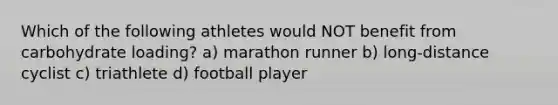 Which of the following athletes would NOT benefit from carbohydrate loading? a) marathon runner b) long-distance cyclist c) triathlete d) football player