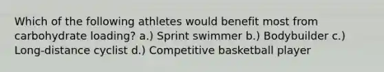 Which of the following athletes would benefit most from carbohydrate loading? a.) Sprint swimmer b.) Bodybuilder c.) Long-distance cyclist d.) Competitive basketball player