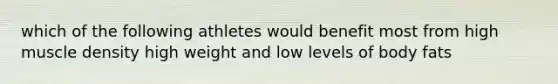 which of the following athletes would benefit most from high muscle density high weight and low levels of body fats