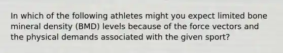 In which of the following athletes might you expect limited bone mineral density (BMD) levels because of the force vectors and the physical demands associated with the given sport?