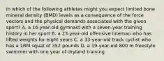 In which of the following athletes might you expect limited bone mineral density (BMD) levels as a consequence of the force vectors and the physical demands associated with the given sport? A. a 16-year-old gymnast with a seven-year training history in her sport B. a 23-year-old offensive lineman who has lifted weights for eight years C. a 33-year-old track cyclist who has a 1RM squat of 352 pounds D. a 19-year-old 800 m freestyle swimmer with one year of dryland training