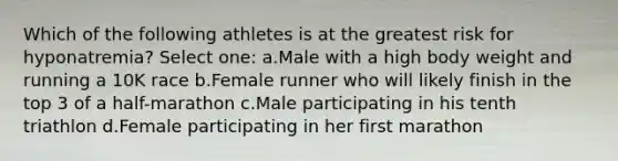 Which of the following athletes is at the greatest risk for hyponatremia? Select one: a.Male with a high body weight and running a 10K race b.Female runner who will likely finish in the top 3 of a half-marathon c.Male participating in his tenth triathlon d.Female participating in her first marathon