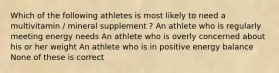 Which of the following athletes is most likely to need a multivitamin / mineral supplement ? An athlete who is regularly meeting energy needs An athlete who is overly concerned about his or her weight An athlete who is in positive energy balance None of these is correct