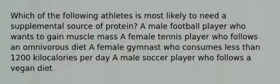 Which of the following athletes is most likely to need a supplemental source of protein? A male football player who wants to gain muscle mass A female tennis player who follows an omnivorous diet A female gymnast who consumes less than 1200 kilocalories per day A male soccer player who follows a vegan diet