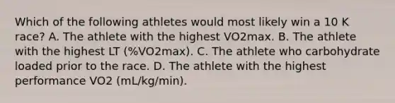 Which of the following athletes would most likely win a 10 K race? A. The athlete with the highest VO2max. B. The athlete with the highest LT (%VO2max). C. The athlete who carbohydrate loaded prior to the race. D. The athlete with the highest performance VO2 (mL/kg/min).