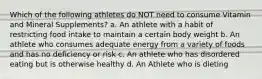 Which of the following athletes do NOT need to consume Vitamin and Mineral Supplements? a. An athlete with a habit of restricting food intake to maintain a certain body weight b. An athlete who consumes adequate energy from a variety of foods and has no deficiency or risk c. An athlete who has disordered eating but is otherwise healthy d. An Athlete who is dieting