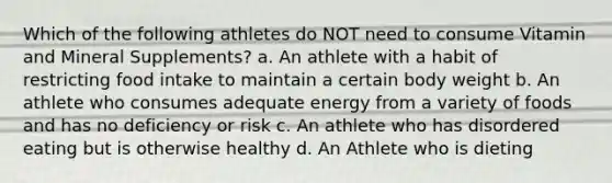 Which of the following athletes do NOT need to consume Vitamin and Mineral Supplements? a. An athlete with a habit of restricting food intake to maintain a certain body weight b. An athlete who consumes adequate energy from a variety of foods and has no deficiency or risk c. An athlete who has disordered eating but is otherwise healthy d. An Athlete who is dieting