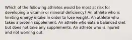 Which of the following athletes would be most at risk for developing a vitamin or mineral deficiency? An athlete who is limiting energy intake in order to lose weight. An athlete who takes a protein supplement. An athlete who eats a balanced diet but does not take any supplements. An athlete who is injured and not working out.