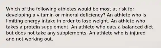 Which of the following athletes would be most at risk for developing a vitamin or mineral deficiency? An athlete who is limiting energy intake in order to lose weight. An athlete who takes a protein supplement. An athlete who eats a balanced diet but does not take any supplements. An athlete who is injured and not working out.