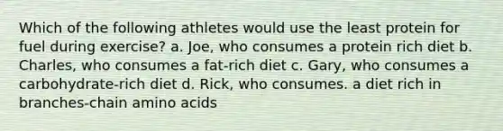 Which of the following athletes would use the least protein for fuel during exercise? a. Joe, who consumes a protein rich diet b. Charles, who consumes a fat-rich diet c. Gary, who consumes a carbohydrate-rich diet d. Rick, who consumes. a diet rich in branches-chain <a href='https://www.questionai.com/knowledge/k9gb720LCl-amino-acids' class='anchor-knowledge'>amino acids</a>