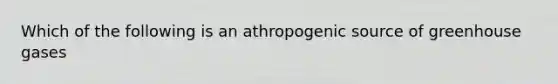 Which of the following is an athropogenic source of greenhouse gases