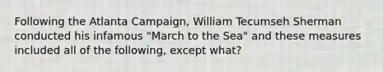 Following the Atlanta Campaign, William Tecumseh Sherman conducted his infamous "March to the Sea" and these measures included all of the following, except what?