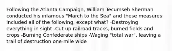 Following the Atlanta Campaign, William Tecumseh Sherman conducted his infamous "March to the Sea" and these measures included all of the following, except what? -Destroying everything in sight -Cut up railroad tracks, burned fields and crops -Burning Confederate ships -Waging "total war", leaving a trail of destruction one-mile wide