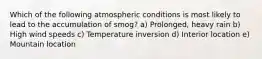 Which of the following atmospheric conditions is most likely to lead to the accumulation of smog? a) Prolonged, heavy rain b) High wind speeds c) Temperature inversion d) Interior location e) Mountain location