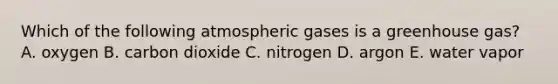 Which of the following atmospheric gases is a greenhouse gas? A. oxygen B. carbon dioxide C. nitrogen D. argon E. water vapor